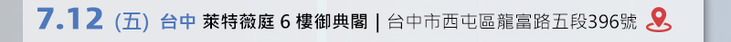 	台中場: 7月12日 (五) 萊特薇庭6樓御典閣 (台中市西屯區龍富路五段396號) 