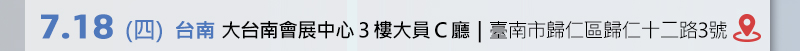 	台南場: 7月18日 (四) 大台南會展中心3樓大員C廳 (臺南市歸仁區歸仁十二路3號) 