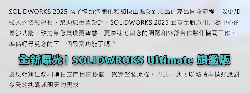 SOLIDWORKS 2025為了協助您簡化和加快由概念到成品的產品開發流程，以更加強大的姿態亮相，幫助您重塑設計。SOLIDWORKS 2025涵蓋全新以用戶為中心的增強功能，致力幫您實現更智慧、更快速地與您的團隊和外部合作夥伴協同工作。準備好尋覓您的下一個最愛功能了嗎？