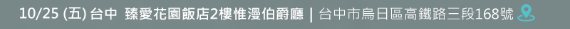 台中場: 10月25日 (五) 臻愛花園飯店2樓惟漫伯爵廳 (台中市烏日區高鐵路三段168號) 