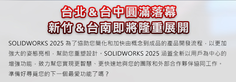 SOLIDWORKS 2025為了協助您簡化和加快由概念到成品的產品開發流程，以更加強大的姿態亮相，幫助您重塑設計。SOLIDWORKS 2025涵蓋全新以用戶為中心的增強功能，致力幫您實現更智慧、更快速地與您的團隊和外部合作夥伴協同工作。準備好尋覓您的下一個最愛功能了嗎？