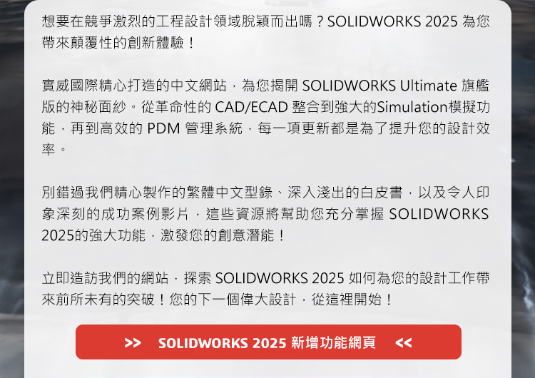 想要在競爭激烈的工程設計領域脫穎而出嗎？SOLIDWORKS 2025為您帶來顛覆性的創新體驗！
實威國際精心打造的中文網站，為您揭開SOLIDWORKS Ultimate旗艦版的神秘面紗。從革命性的CAD/ECAD整合到強大的Simulation模擬功能，再到高效的PDM管理系統，每一項更新都是為了提升您的設計效率。
別錯過我們精心製作的繁體中文型錄、深入淺出的白皮書，以及令人印象深刻的成功案例影片，這些資源將幫助您充分掌握SOLIDWORKS 2025的強大功能，激發您的創意潛能！
立即造訪我們的網站，探索SOLIDWORKS 2025如何為您的設計工作帶來前所未有的突破！您的下一個偉大設計，從這裡開始！