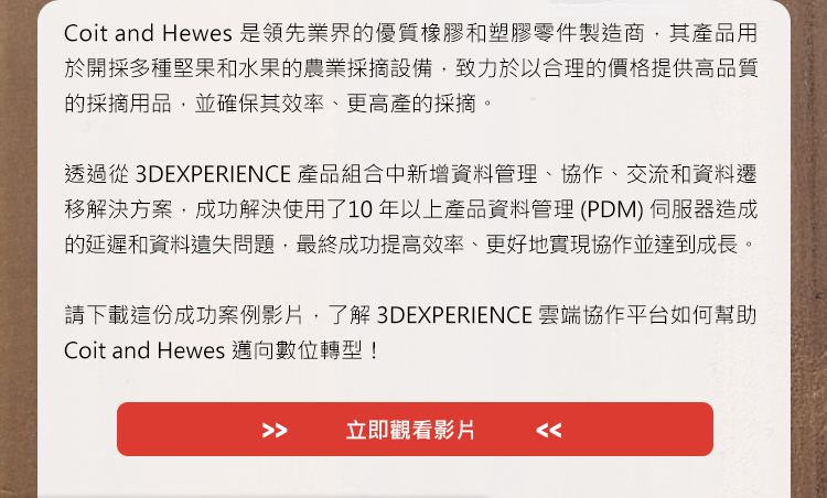 Coit and Hewes 是領先業界的優質橡膠和塑膠零件製造商，其產品用於開採多種堅果和水果的農業採摘設備，致力於以合理的價格提供高品質的採摘用品，並確保其效率、更高產的採摘。

透過從3DEXPERIENCE 產品組合中新增資料管理、協作、交流和資料遷移解決方案，成功解決使用了10 年以上產品資料管理(PDM) 伺服器造成的延遲和資料遺失問題，最終成功提高效率、更好地實現協作並達到成長。 

請下載這份成功案例影片，了解3DEXPERIENCE雲端協作平台如何幫助Coit and Hewes邁向數位轉型！