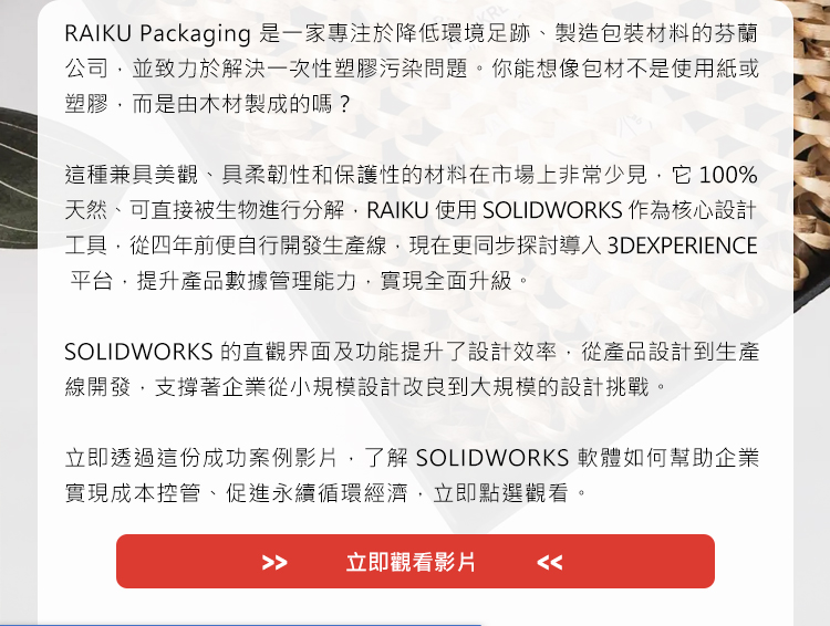 RAIKU Packaging 是一家專注於降低環境足跡、製造包裝材料的芬蘭公司，並致力於解決一次性塑膠污染問題。你能想像包材不是使用紙或塑膠，而是由木材製成的嗎？

這種兼具美觀、具柔韌性和保護性的材料在市場上非常少見，它100%天然、可直接被生物進行分解，RAIKU 使用 SOLIDWORKS 作為核心設計工具，從四年前便自行開發生產線，現在更同步探討導入 3DEXPERIENCE 平台，提升產品數據管理能力，實現全面升級。

SOLIDWORKS 的直觀界面及功能提升了設計效率，從產品設計到生產線開發，支撐著企業從小規模設計改良到大規模的設計挑戰。

立即透過這份成功案例影片，了解SOLIDWORKS軟體如何幫助企業實現成本控管、促進永續循環經濟，立即點選觀看。