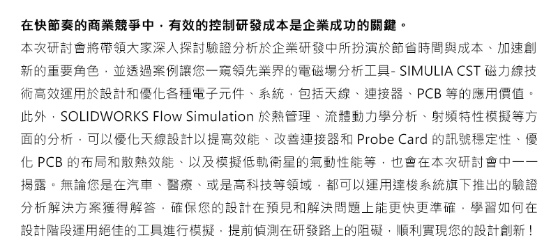 在快節奏的商業競爭中，有效的控制研發成本是企業成功的關鍵。
本次研討會將帶領大家深入探討驗證分析於企業研發中所扮演於節省時間與成本、加速創新的重要角色，並透過案例讓您一窺領先業界的電磁場分析工具-SIMULIA CST磁力線技術高效運用於設計和優化各種電子元件、系統，包括天線、連接器、PCB等的應用價值。此外，SOLIDWORKS Flow Simulation於熱管理、流體動力學分析、射頻特性模擬等方面的分析，可以優化天線設計以提高效能、改善連接器和Probe Card的訊號穩定性、優化PCB的布局和散熱效能、以及模擬低軌衛星的氣動性能等，也會在本次研討會中一一揭露。無論您是在汽車、醫療、或是高科技等領域，都可以運用達梭系統旗下推出的驗證分析解決方案獲得解答，確保您的設計在預見和解決問題上能更快更準確，學習如何在設計階段運用絕佳的工具進行模擬，提前偵測在研發路上的阻礙，順利實現您的設計創新!