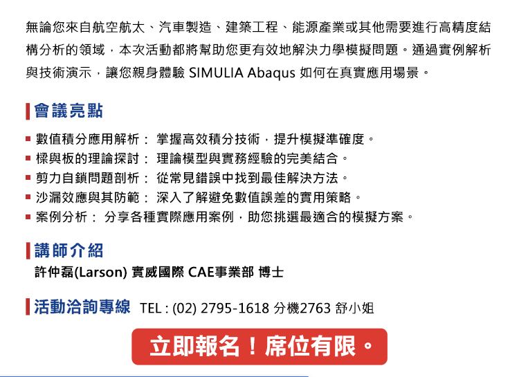 無論您來自航空航太、汽車製造、建築工程、能源產業或其他需要進行高精度結構分析的領域，本次活動都將幫助您更有效地解決力學模擬問題。通過實例解析與技術演示，讓您親身體驗 SIMULIA Abaqus 如何在真實應用場景。
會議亮點：
•	數值積分應用解析： 掌握高效積分技術，提升模擬準確度。
•	樑與板的理論探討： 理論模型與實務經驗的完美結合。
•	剪力自鎖問題剖析： 從常見錯誤中找到最佳解決方法。
•	沙漏效應與其防範： 深入了解避免數值誤差的實用策略。
•	案例分析： 分享各種實際應用案例，助您挑選最適合的模擬方案。
