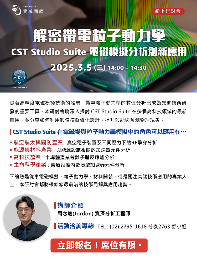 【實威線上研討會】3/5 (三) - 解密帶電粒子動力學 - CST Studio Suite電磁模擬分析創新應用隨著高精度電磁模擬技術的發展，帶電粒子動力學的數值分析已成為先進技術研發的重要工具。本研討會將深入探討 CST Studio Suite 在多個高科技領域的最新應用，並分享如何利用數值模擬優化設計、提升效能與預測物理現象。
CST Studio Suite 在電磁場與粒子動力學模擬中的角色可以應用在…

	航空航太與國防產業電漿驅動與電磁發射系統設計
	能源與材料產業電力設備與防護設計
	高科技產業加速器技術在晶片製造
	生命科學產業生醫設備設計

    不論您是從事電磁模擬、粒子動力學、材料開發，或是關注高端技術應用的專業人士，
    本研討會都將帶給您最前沿的技術見解與應用趨勢。