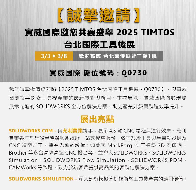 我們誠摯邀請您蒞臨【2025 TIMTOS 台北國際工具機展-Q0730】，與實威國際攜手探索工具機產業的最新技術與應用。本次展覽，實威國際將於現場展示先進的 SOLIDWORKS 全方位解決方案，助力產業升級與製造效率提升。

展出亮點： 
✅ SOLIDWORKS CAM —— 與允利實業攜手，實機展示 4.5 軸 CNC 編程與運行效果。允利實業有限公司專注於研發半導體、模組廠、系統廠相關的客製化治具。允利實業擁有先進的設備，如美國MarkForged工業級3D列印機、Keyence量測儀器等，並導入SOLIWORKS、SOLIWORKS Simulation、SOLIWORKS PDM、CAMWorks等軟體，致力於為客戶提供高品質的客製化解決方案。 
✅ SOLIDWORKS SIMULATION —— 深入剖析模擬分析技術於工具機產業的應用價值。